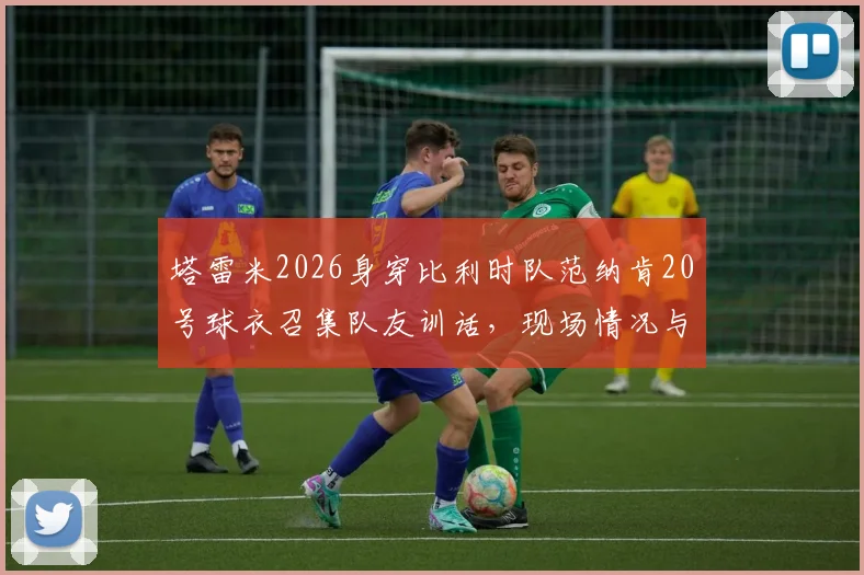 塔雷米2026身穿比利时队范纳肯20号球衣召集队友训话，现场情况与背后意思解读