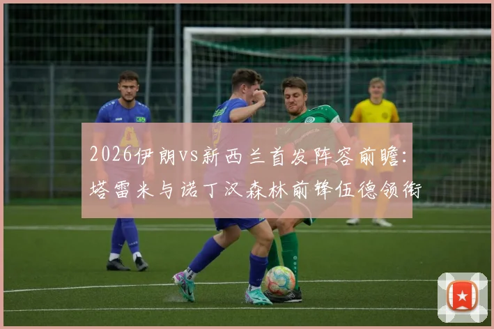 2026伊朗vs新西兰首发阵容前瞻：塔雷米与诺丁汉森林前锋伍德领衔，国际足球友谊赛焦点对决