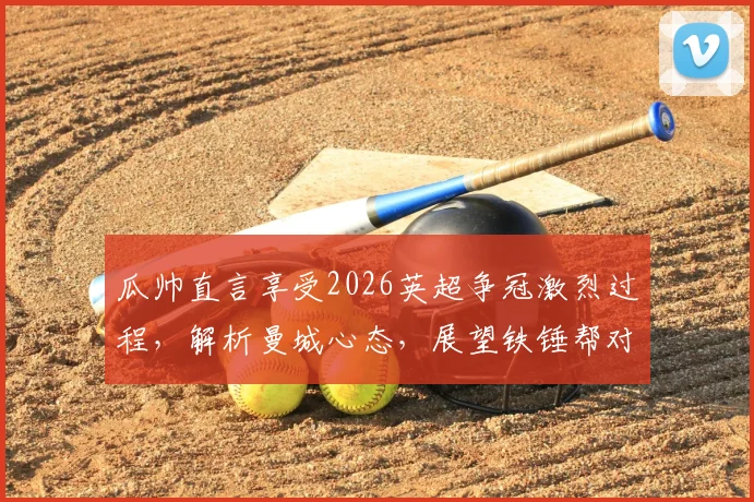 瓜帅直言享受2026英超争冠激烈过程，解析曼城心态，展望铁锤帮对阵阿森纳关键战