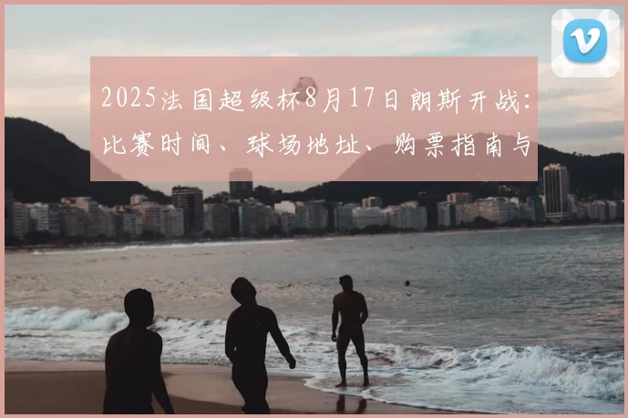 2025法国超级杯8月17日朗斯开战：比赛时间、球场地址、购票指南与历史对阵全解析