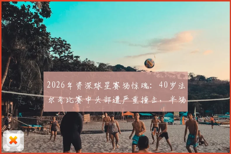 2026年资深球星赛场惊魂：40岁法尔考比赛中头部遭严重撞击，半场结束后被救护车紧急送医，详解球员安全与运动伤害防护
