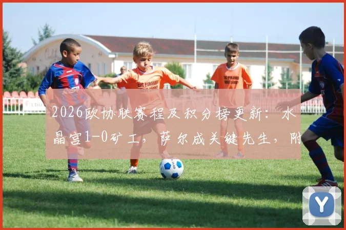 2026欧协联赛程及积分榜更新:水晶宫1-0矿工,萨尔成关键先生,附球队历史战绩与球员解析